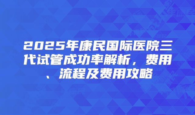 2025年康民国际医院三代试管成功率解析，费用、流程及费用攻略