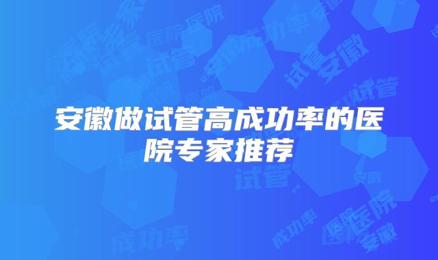 安徽做试管高成功率的医院专家推荐
