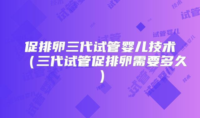 促排卵三代试管婴儿技术（三代试管促排卵需要多久）