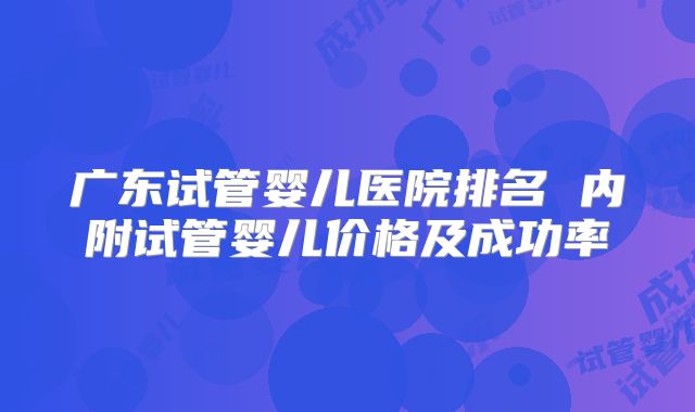 广东试管婴儿医院排名 内附试管婴儿价格及成功率