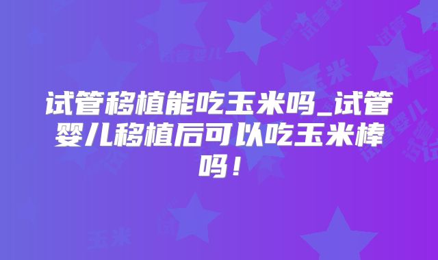 试管移植能吃玉米吗_试管婴儿移植后可以吃玉米棒吗！