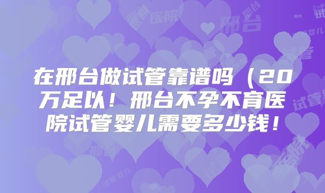 在邢台做试管靠谱吗（20万足以！邢台不孕不育医院试管婴儿需要多少钱！