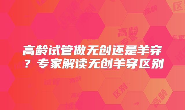 高龄试管做无创还是羊穿？专家解读无创羊穿区别