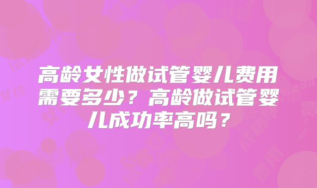 高龄女性做试管婴儿费用需要多少?高龄做试管婴儿成功率高吗?