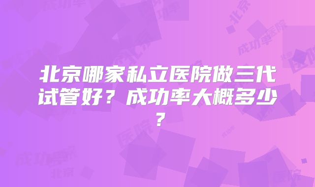 北京哪家私立医院做三代试管好？成功率大概多少？