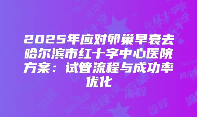 2025年应对卵巢早衰去哈尔滨市红十字中心医院方案：试管流程与成功率优化