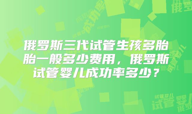 俄罗斯三代试管生孩多胎胎一般多少费用，俄罗斯试管婴儿成功率多少？