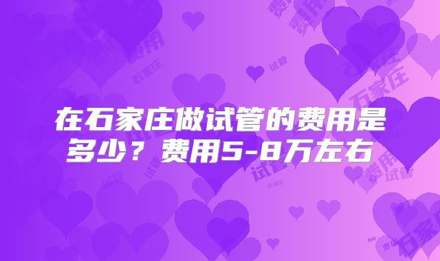在石家庄做试管的费用是多少？费用5-8万左右