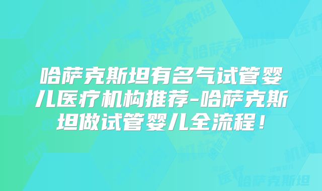 哈萨克斯坦有名气试管婴儿医疗机构推荐-哈萨克斯坦做试管婴儿全流程！