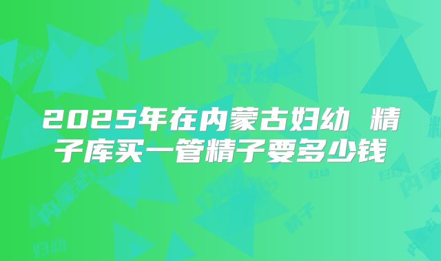 2025年在内蒙古妇幼 精子库买一管精子要多少钱