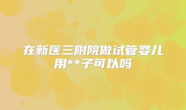 在新医三附院做试管婴儿用**子可以吗