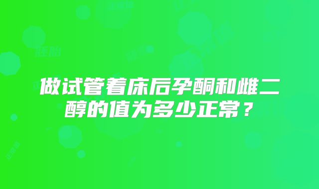 做试管着床后孕酮和雌二醇的值为多少正常？