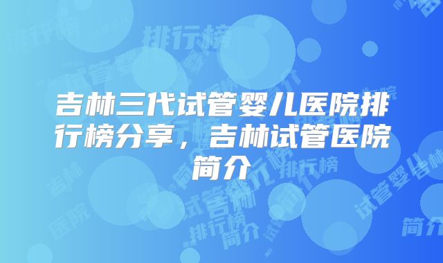吉林三代试管婴儿医院排行榜分享，吉林试管医院简介