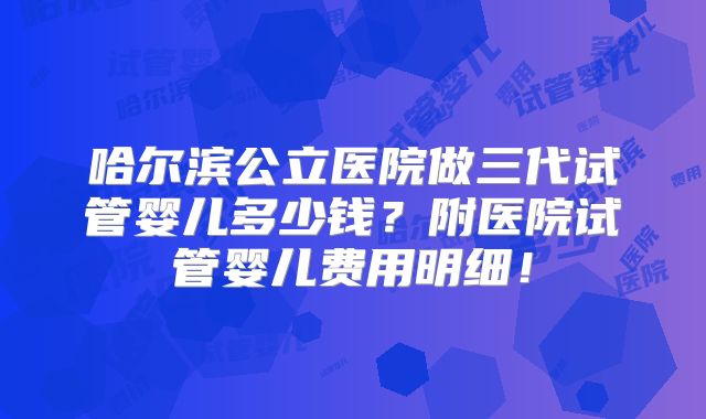 哈尔滨公立医院做三代试管婴儿多少钱?附医院试管婴儿费用明细!