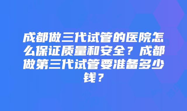 成都做三代试管的医院怎么保证质量和安全？成都做第三代试管要准备多少钱？