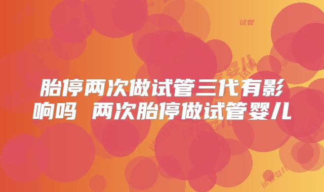 胎停两次做试管三代有影响吗 两次胎停做试管婴儿