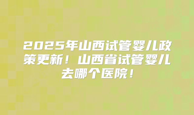 2025年山西试管婴儿政策更新！山西省试管婴儿去哪个医院！