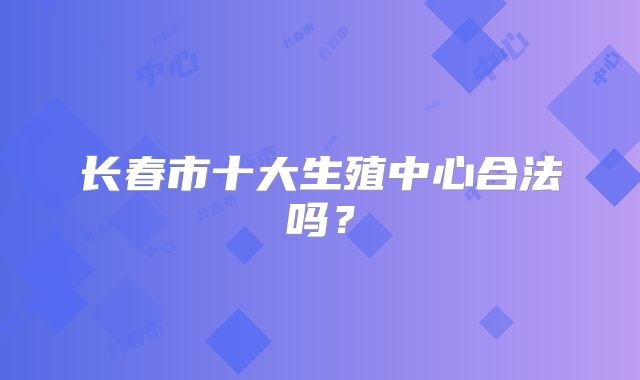长春市十大生殖中心合法吗？