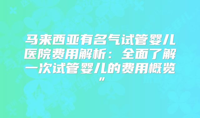 马来西亚有名气试管婴儿医院费用解析：全面了解一次试管婴儿的费用概览”