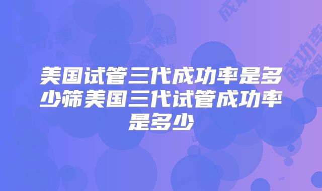 美国试管三代成功率是多少筛美国三代试管成功率是多少