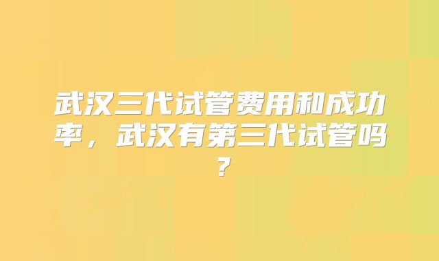 武汉三代试管费用和成功率,武汉有第三代试管吗?