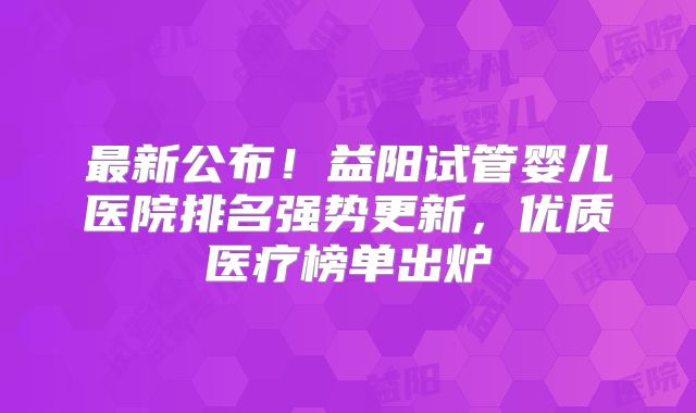 最新公布！益阳试管婴儿医院排名强势更新，优质医疗榜单出炉