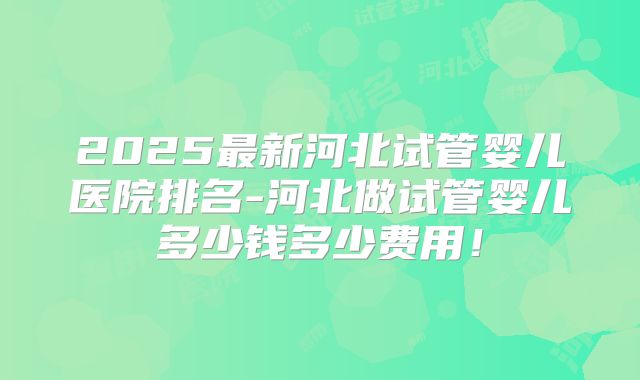 2025最新河北试管婴儿医院排名-河北做试管婴儿多少钱多少费用!