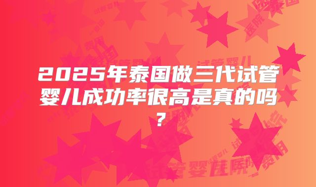 2025年泰国做三代试管婴儿成功率很高是真的吗?