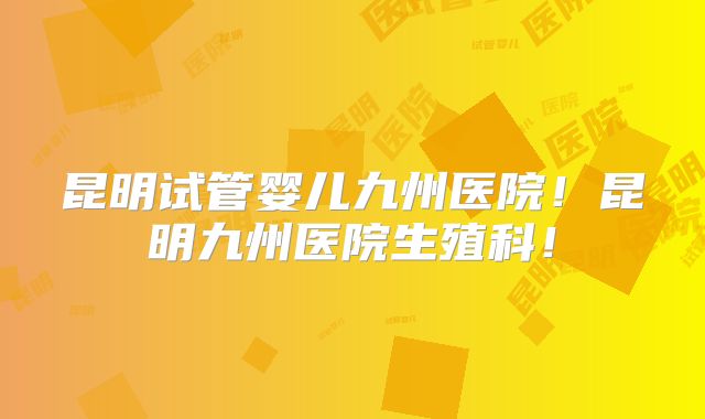昆明试管婴儿九州医院！昆明九州医院生殖科！