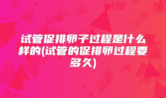 试管促排卵子过程是什么样的(试管的促排卵过程要多久)