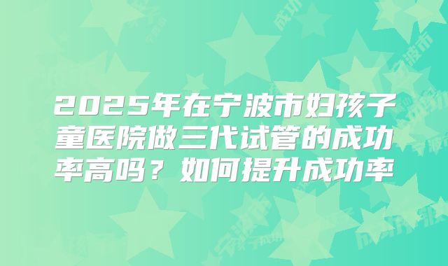 2025年在宁波市妇孩子童医院做三代试管的成功率高吗？如何提升成功率