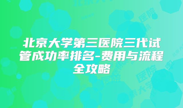 北京大学第三医院三代试管成功率排名-费用与流程全攻略