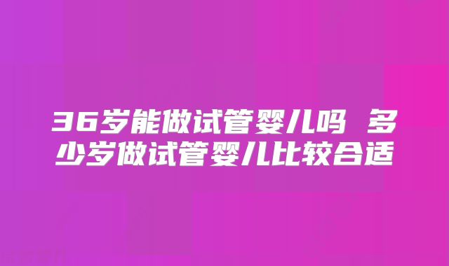 36岁能做试管婴儿吗 多少岁做试管婴儿比较合适