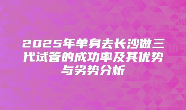 2025年单身去长沙做三代试管的成功率及其优势与劣势分析