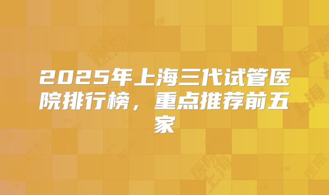 2025年上海三代试管医院排行榜,重点推荐前五家