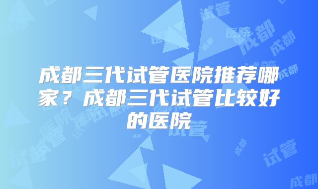 成都三代试管医院推荐哪家？成都三代试管比较好的医院