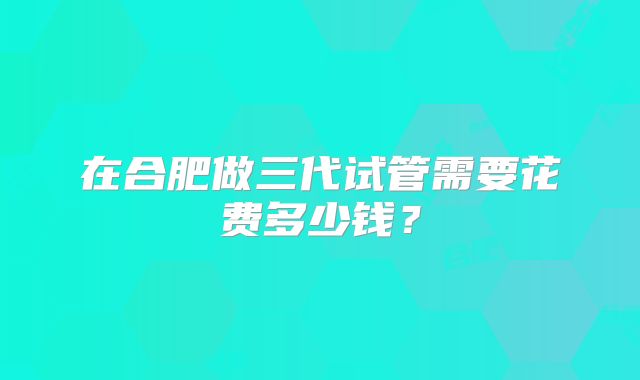 在合肥做三代试管需要花费多少钱?