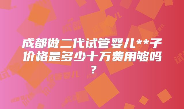 成都做二代试管婴儿**子价格是多少十万费用够吗?