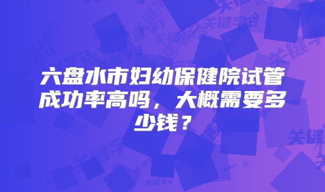 六盘水市妇幼保健院试管成功率高吗,大概需要多少钱?