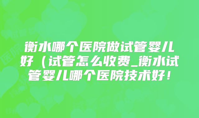 衡水哪个医院做试管婴儿好（试管怎么收费_衡水试管婴儿哪个医院技术好！