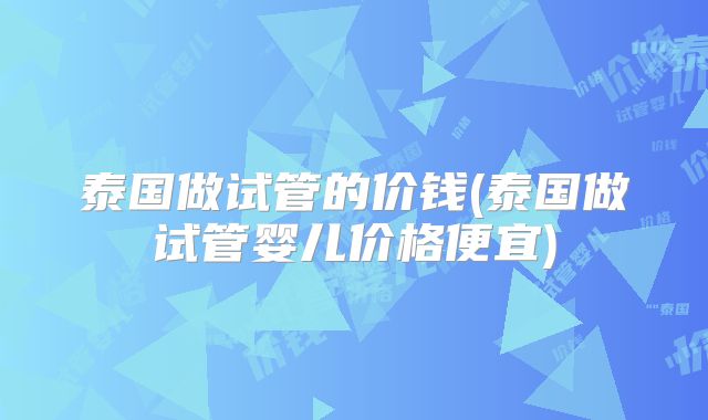 泰国做试管的价钱(泰国做试管婴儿价格便宜)