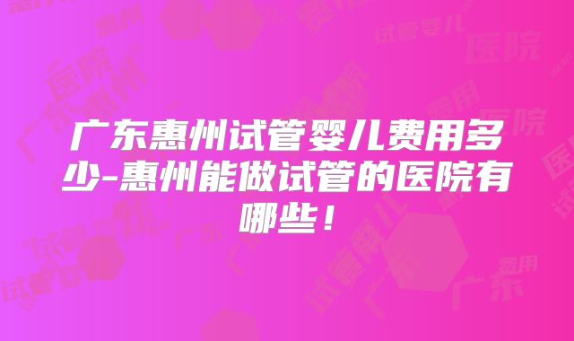 广东惠州试管婴儿费用多少-惠州能做试管的医院有哪些！