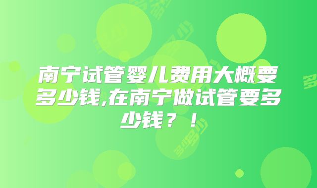 南宁试管婴儿费用大概要多少钱,在南宁做试管要多少钱?!