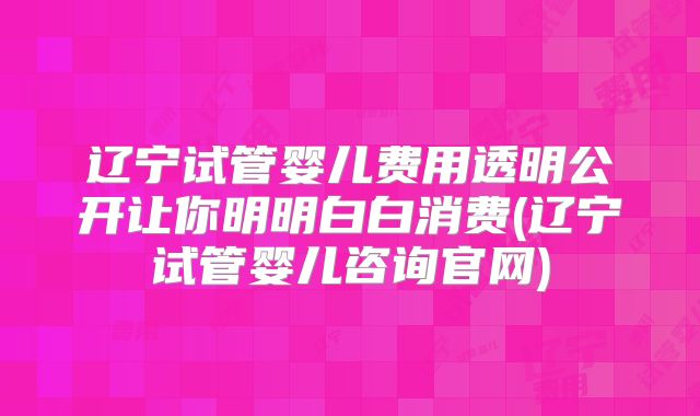 辽宁试管婴儿费用透明公开让你明明白白消费(辽宁试管婴儿咨询官网)