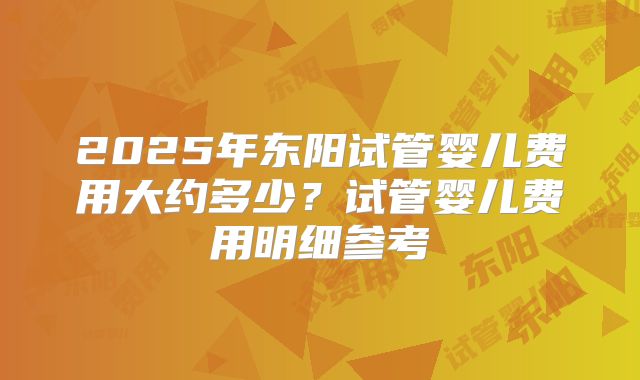 2025年东阳试管婴儿费用大约多少？试管婴儿费用明细参考