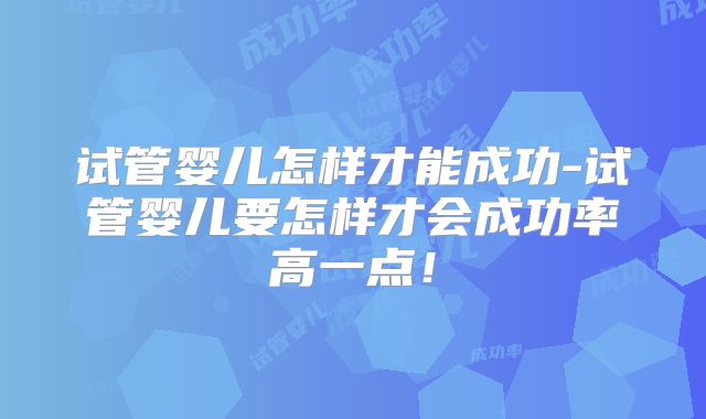 试管婴儿怎样才能成功-试管婴儿要怎样才会成功率高一点！
