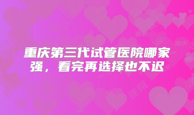 重庆第三代试管医院哪家强，看完再选择也不迟