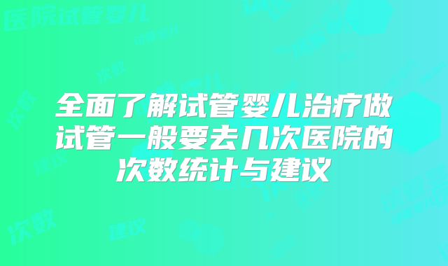 全面了解试管婴儿治疗做试管一般要去几次医院的次数统计与建议
