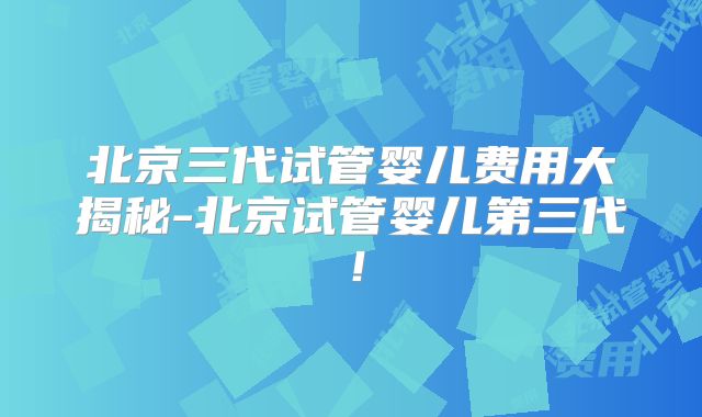 北京三代试管婴儿费用大揭秘-北京试管婴儿第三代！