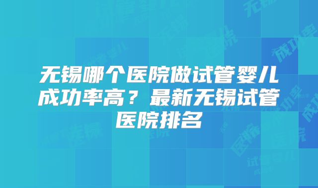 无锡哪个医院做试管婴儿成功率高？最新无锡试管医院排名